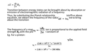 Transition between energy states can be brought about by absorption or
emission of electromagnetic radiation of a frequency
Thus, by substituting the Planck relationship into the above
equation, we obtain the frequency of the radiation required to bring
about the transition
The frequency of a magnetic transition is proportional to the applied field
strength B0 with the proportionality constant of
Eg. For a proton-
 