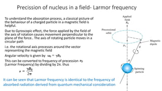 Precission of nucleus in a field- Larmor frequency
To understand the absorption process, a classical picture of
the behaviour of a charged particle in a magnetic field is
helpful.
Due to Gyroscopic effect, the force applied by the field of
the axis of rotation causes movement perpendicular to the
plane of the force.. The axis of rotating particle moves in a
circular path
i.e. the rotational axis precesses around the vector
representing the magnetic field
Angular velocity is given by
This can be converted to frequency of precession
(Larmor Frequency) by dividing by 2π. thus
It can be seen that Larmor frequency is identical to the frequency of
absorbed radiation derived from quantum mechanical consideration
 