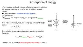 Absorption of energy
•For a particle to absorb a photon of electromagnetic radiation,
the particle must first be in some sort of uniform periodic
motion
• If the particle has “uniformly periodic motion”
(i.e. precession)
at vprecession, and absorbs energy, the energy is E=hvprecession
•For I=1/2 nuclei in B0 field, the energy gap between two spin
states:
The radiation frequency must exactly match the precession
frequency
Ephoton=hvprecession=hvphoton=
This is the so called “ Nuclear Magnetic RESONANCE”!!!!!!!!!
 