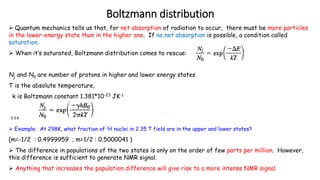 Boltzmann distribution
 Quantum mechanics tells us that, for net absorption of radiation to occur, there must be more particles
in the lower-energy state than in the higher one. If no net absorption is possible, a condition called
saturation.
 When it’s saturated, Boltzmann distribution comes to rescue:
Nj and N0 are number of protons in higher and lower energy states
T is the absolute temperature,
k is Boltzmann constant 1.381*10-23 JK-1
==>
 Example: At 298K, what fraction of 1H nuclei in 2.35 T field are in the upper and lower states?
(m=-1/2 : 0.4999959 ; m=1/2 : 0.5000041 )
 The difference in populations of the two states is only on the order of few parts per million. However,
this difference is sufficient to generate NMR signal.
 Anything that increases the population difference will give rise to a more intense NMR signal.
 