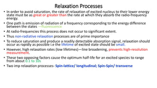 Relaxation Processes
• In order to avoid saturation, the rate of relaxation of excited nucleus to their lower energy
state must be as great or greater than the rate at which they absorb the radio-frequency
energy.
• One path is emission of radiation of a frequency corresponding to the energy difference
between the states —fluorescence
• At radio-frequencies this process does not occur to significant extent.
• Thus non-radiative relaxation processes are of prime importance
• To reduce saturation and produce a readily detectable absorption signal, relaxation should
occur as rapidly as possible i.e the lifetime of excited state should be small.
• However, high relaxation rates (low lifetimes)—line broadening, prevents high-resolution
measurement.
• These two opposing factors cause the optimum half-life for an excited species to range
from about 0.1 to 10s
• Two imp relaxation processes- Spin-lattice/ longitudinal; Spin-Spin/ transverse
 