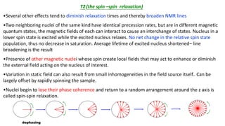 T2(the spin –spin relaxation)
•Several other effects tend to diminish relaxation times and thereby broaden NMR lines
•Two neighboring nuclei of the same kind have identical precession rates, but are in different magnetic
quantum states, the magnetic fields of each can interact to cause an interchange of states. Nucleus in a
lower spin state is excited while the excited nucleus relaxes. No net change in the relative spin state
population, thus no decrease in saturation. Average lifetime of excited nucleus shortened– line
broadening is the result
•Presence of other magnetic nuclei whose spin create local fields that may act to enhance or diminish
the external field acting on the nucleus of interest.
•Variation in static field can also result from small inhomogeneities in the field source itself.. Can be
largely offset by rapidly spinning the sample.
•Nuclei begin to lose their phase coherence and return to a random arrangement around the z axis is
called spin-spin relaxation.
dephasing
 