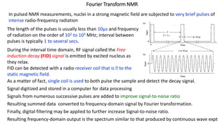 Fourier Transform NMR
In pulsed NMR measurements, nuclei in a strong magnetic field are subjected to very brief pulses of
intense radio-frequency radiation
The length of the pulses is usually less than 10μs and frequency
of radiation on the order of 102 to 103 MHz; interval between
pulses is typically 1 to several secs.
During the interval time domain, RF signal called the Free
induction decay (FID) signal is emitted by excited nucleus as
they relax.
FID can be detected with a radio receiver coil that is Ʇ to the
static magnetic field.
As a matter of fact, single coil is used to both pulse the sample and detect the decay signal.
Signal digitized and stored in a computer for data processing
Signals from numerous successive pulses are added to improve signal-to-noise ratio
Resulting summed data converted to frequency-domain signal by Fourier transformation.
Finally, digital filtering may be applied to further increase Signal-to-noise ratio.
Resulting frequency-domain output is the spectrum similar to that produced by continuous wave expt
 