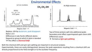 Environmental Effects
CH3-CH2-OH
Replace –OH by deuterium, peak disappears
Ratio 1:2:3
Differences in abs frq for different atoms
Depend on group to which H atom is bonded
 This effect is Chemical Shift
Two of three protons split into additional peaks
Secondary envt effect superimposed upon chem shift
Differences cause
 Termed as Spin-spin splitting
Both the chemical shift and spin-spin splitting are important in structural analysis.
Experimentally, these are easily distinguished, because the peak separations resulting from a chemical shift are
directly proportional to the field strength or to the oscillator frequency.
 