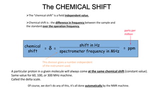 chemical
shift
= d =
shift in Hz
spectrometer frequency in MHz
= ppm
This division gives a number independent
of the instrument used.
parts per
million
The CHEMICAL SHIFT
The “chemical shift” is a field independent value.
Chemical shift is : the difference in frequency between the sample and
the standard over the operation frequency.
A particular proton in a given molecule will always come at the same chemical shift (constant value).
Same value for 60, 100, or 300 MHz machine.
Called the delta scale.
Of course, we don’t do any of this, it’s all done automatically by the NMR machine.
 
