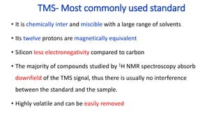 TMS- Most commonly used standard
• It is chemically inter and miscible with a large range of solvents
• Its twelve protons are magnetically equivalent
• Silicon less electronegativity compared to carbon
• The majority of compounds studied by 1H NMR spectroscopy absorb
downfield of the TMS signal, thus there is usually no interference
between the standard and the sample.
• Highly volatile and can be easily removed
 