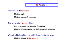 N, M, and R
Properties of the Nucleus
Nuclear spin
Nuclear magnetic moments
The Nucleus in a Magnetic Field
Precession and the Larmor frequency
Nuclear Zeeman effect & Boltzmann distribution
When the Nucleus Meet the right Magnet and radio wave
Nuclear Magnetic Resonance
 