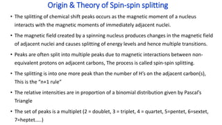 • The splitting of chemical shift peaks occurs as the magnetic moment of a nucleus
interacts with the magnetic moments of immediately adjacent nuclei.
• The magnetic field created by a spinning nucleus produces changes in the magnetic field
of adjacent nuclei and causes splitting of energy levels and hence multiple transitions.
• Peaks are often split into multiple peaks due to magnetic interactions between non-
equivalent protons on adjacent carbons, The process is called spin-spin splitting.
• The splitting is into one more peak than the number of H’s on the adjacent carbon(s),
This is the “n+1 rule”
• The relative intensities are in proportion of a binomial distribution given by Pascal’s
Triangle
• The set of peaks is a multiplet (2 = doublet, 3 = triplet, 4 = quartet, 5=pentet, 6=sextet,
7=heptet…..)
Origin & Theory of Spin-spin splitting
 