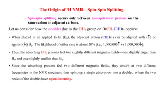 • Spin-spin splitting occurs only between nonequivalent protons on the
same carbon or adjacent carbons.
The Origin of 1H NMR—Spin-Spin Splitting
Let us consider how the doublet due to the CH2 group on BrCH2CHBr2 occurs:
• When placed in an applied field, (B0), the adjacent proton (CHBr2) can be aligned with () or
against () B0. The likelihood of either case is about 50% (i.e., 1,000,006 vs 1,000,000).
• Thus, the absorbing CH2 protons feel two slightly different magnetic fields—one slightly larger than
B0, and one slightly smaller than B0.
• Since the absorbing protons feel two different magnetic fields, they absorb at two different
frequencies in the NMR spectrum, thus splitting a single absorption into a doublet, where the two
peaks of the doublet have equal intensity.
 
