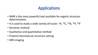 Applications
• NMR is the most powerful tool available for organic structure
determination.
• It is used to study a wide variety of nuclei: 1H, 13C, 15N, 19F, 31P
• Sensitive method
• Qualitative and quantitative method
• Protein/ biomolecule structure solving
• MRI imaging
 