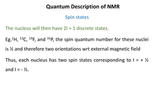 Quantum Description of NMR
Spin states
The nucleus will then have 2I + 1 discrete states.
Eg.1H, 13C, 19F, and 31P, the spin quantum number for these nuclei
is ½ and therefore two orientations wrt external magnetic field
Thus, each nucleus has two spin states corresponding to I = + ½
and I = - ½.
 