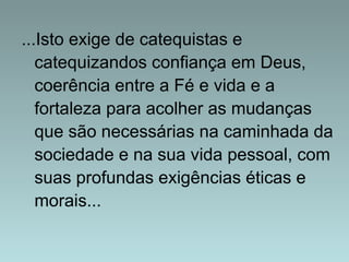 ...Isto exige de catequistas e 
catequizandos confiança em Deus, 
coerência entre a Fé e vida e a 
fortaleza para acolher as mudanças 
que são necessárias na caminhada da 
sociedade e na sua vida pessoal, com 
suas profundas exigências éticas e 
morais... 
 