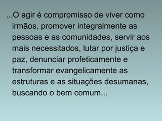 ...O agir é compromisso de viver como 
irmãos, promover integralmente as 
pessoas e as comunidades, servir aos 
mais necessitados, lutar por justiça e 
paz, denunciar profeticamente e 
transformar evangelicamente as 
estruturas e as situações desumanas, 
buscando o bem comum... 
 