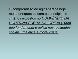...O compromisso do agir aparece hoje 
muito enriquecido com os princípios e 
critérios expostos no COMPÊNDIO DA 
DOUTRINA SOCIAL DA IGREJA (2005) 
que fundamenta e aplica nas realidades 
sociais uma ética e moral cristã. 
 