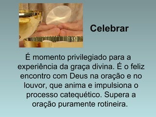 Celebrar 
É momento privilegiado para a 
experiência da graça divina. É o feliz 
encontro com Deus na oração e no 
louvor, que anima e impulsiona o 
processo catequético. Supera a 
oração puramente rotineira. 
 
