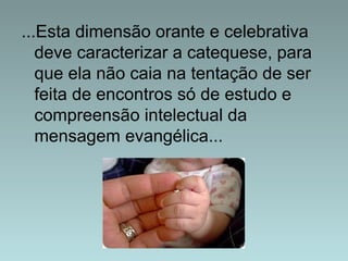 ...Esta dimensão orante e celebrativa 
deve caracterizar a catequese, para 
que ela não caia na tentação de ser 
feita de encontros só de estudo e 
compreensão intelectual da 
mensagem evangélica... 
 