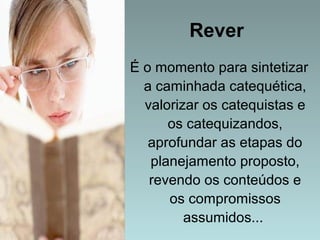 Rever 
É o momento para sintetizar 
a caminhada catequética, 
valorizar os catequistas e 
os catequizandos, 
aprofundar as etapas do 
planejamento proposto, 
revendo os conteúdos e 
os compromissos 
assumidos... 
 