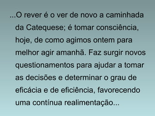 ...O rever é o ver de novo a caminhada 
da Catequese; é tomar consciência, 
hoje, de como agimos ontem para 
melhor agir amanhã. Faz surgir novos 
questionamentos para ajudar a tomar 
as decisões e determinar o grau de 
eficácia e de eficiência, favorecendo 
uma contínua realimentação... 
 