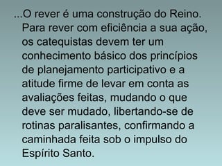 ...O rever é uma construção do Reino. 
Para rever com eficiência a sua ação, 
os catequistas devem ter um 
conhecimento básico dos princípios 
de planejamento participativo e a 
atitude firme de levar em conta as 
avaliações feitas, mudando o que 
deve ser mudado, libertando-se de 
rotinas paralisantes, confirmando a 
caminhada feita sob o impulso do 
Espírito Santo. 
 