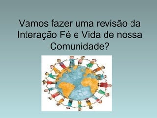 Vamos fazer uma revisão da 
Interação Fé e Vida de nossa 
Comunidade? 
 