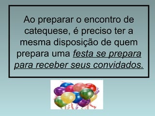 Ao preparar o encontro de 
catequese, é preciso ter a 
mesma disposição de quem 
prepara uma festa se prepara 
para receber seus convidados. 
 