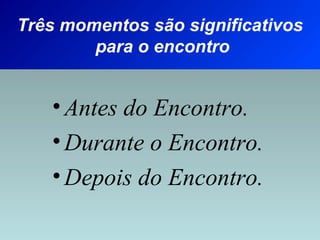 Três momentos são significativos 
para o encontro 
• Antes do Encontro. 
• Durante o Encontro. 
• Depois do Encontro. 
 