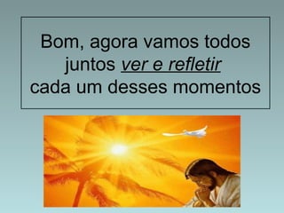 Bom, agora vamos todos 
juntos ver e refletir 
cada um desses momentos 
 