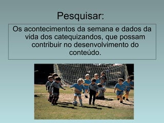 Pesquisar: 
Os acontecimentos da semana e dados da 
vida dos catequizandos, que possam 
contribuir no desenvolvimento do 
conteúdo. 
 