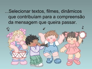 ...Selecionar textos, filmes, dinâmicos 
que contribuíam para a compreensão 
da mensagem que queira passar. 
 