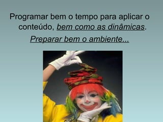Programar bem o tempo para aplicar o 
conteúdo, bem como as dinâmicas. 
Preparar bem o ambiente... 
 