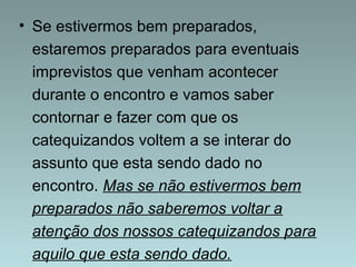 • Se estivermos bem preparados, 
estaremos preparados para eventuais 
imprevistos que venham acontecer 
durante o encontro e vamos saber 
contornar e fazer com que os 
catequizandos voltem a se interar do 
assunto que esta sendo dado no 
encontro. Mas se não estivermos bem 
preparados não saberemos voltar a 
atenção dos nossos catequizandos para 
aquilo que esta sendo dado. 
 