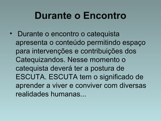 Durante o Encontro 
• Durante o encontro o catequista 
apresenta o conteúdo permitindo espaço 
para intervenções e contribuições dos 
Catequizandos. Nesse momento o 
catequista deverá ter a postura de 
ESCUTA. ESCUTA tem o significado de 
aprender a viver e conviver com diversas 
realidades humanas... 
 