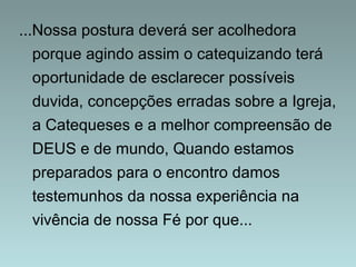 ...Nossa postura deverá ser acolhedora 
porque agindo assim o catequizando terá 
oportunidade de esclarecer possíveis 
duvida, concepções erradas sobre a Igreja, 
a Catequeses e a melhor compreensão de 
DEUS e de mundo, Quando estamos 
preparados para o encontro damos 
testemunhos da nossa experiência na 
vivência de nossa Fé por que... 
 