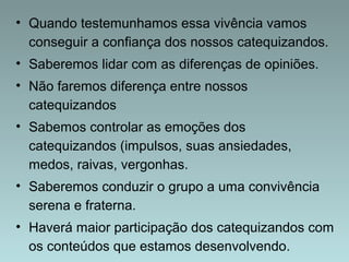 • Quando testemunhamos essa vivência vamos 
conseguir a confiança dos nossos catequizandos. 
• Saberemos lidar com as diferenças de opiniões. 
• Não faremos diferença entre nossos 
catequizandos 
• Sabemos controlar as emoções dos 
catequizandos (impulsos, suas ansiedades, 
medos, raivas, vergonhas. 
• Saberemos conduzir o grupo a uma convivência 
serena e fraterna. 
• Haverá maior participação dos catequizandos com 
os conteúdos que estamos desenvolvendo. 
 