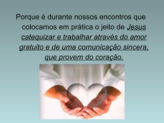 Porque é durante nossos encontros que 
colocamos em prática o jeito de Jesus 
catequizar e trabalhar através do amor 
gratuito e de uma comunicação sincera, 
que provem do coração. 
 