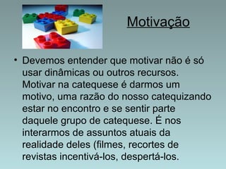 Motivação 
• Devemos entender que motivar não é só 
usar dinâmicas ou outros recursos. 
Motivar na catequese é darmos um 
motivo, uma razão do nosso catequizando 
estar no encontro e se sentir parte 
daquele grupo de catequese. É nos 
interarmos de assuntos atuais da 
realidade deles (filmes, recortes de 
revistas incentivá-los, despertá-los. 
 