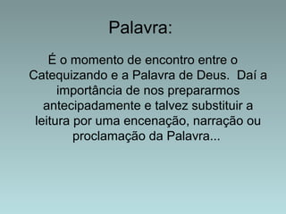 Palavra: 
É o momento de encontro entre o 
Catequizando e a Palavra de Deus. Daí a 
importância de nos prepararmos 
antecipadamente e talvez substituir a 
leitura por uma encenação, narração ou 
proclamação da Palavra... 
 