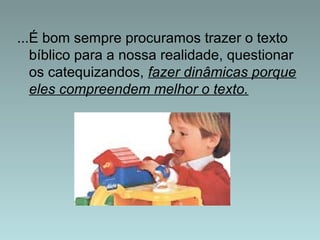 ...É bom sempre procuramos trazer o texto 
bíblico para a nossa realidade, questionar 
os catequizandos, fazer dinâmicas porque 
eles compreendem melhor o texto. 
 