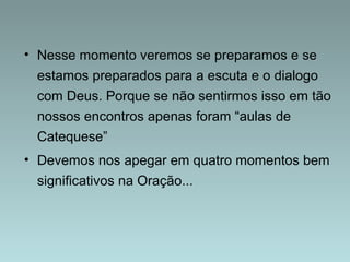 • Nesse momento veremos se preparamos e se 
estamos preparados para a escuta e o dialogo 
com Deus. Porque se não sentirmos isso em tão 
nossos encontros apenas foram “aulas de 
Catequese” 
• Devemos nos apegar em quatro momentos bem 
significativos na Oração... 
 