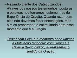 –Rezando diante dos Catequizandos; 
Através dos nossos testemunhos, posturas 
e palavras nos tornamos testemunhas da 
Experiência de Oração. Quando rezar com 
eles não devemos fazer encenações, mas 
sim os preparando e estimulando para esse 
momento que é a Oração. 
–Rezar com Eles- é o momento onde unimos 
a Motivação (encontro com Deus) e a 
Palavra (texto bíblico) aí realizamos o 
sentido da Oração. 
 