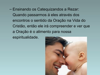 – Ensinando os Catequizandos a Rezar: 
Quando passarmos á eles através dos 
encontros o sentido da Oração na Vida do 
Cristão, então ele irá compreender e ver que 
a Oração é o alimento para nossa 
espiritualidade. 
 