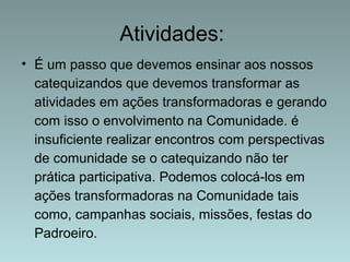 Atividades: 
• É um passo que devemos ensinar aos nossos 
catequizandos que devemos transformar as 
atividades em ações transformadoras e gerando 
com isso o envolvimento na Comunidade. é 
insuficiente realizar encontros com perspectivas 
de comunidade se o catequizando não ter 
prática participativa. Podemos colocá-los em 
ações transformadoras na Comunidade tais 
como, campanhas sociais, missões, festas do 
Padroeiro. 
 