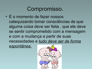 Compromisso. 
• É o momento de fazer nossos 
catequizando tomar consciências de que 
alguma coisa deve ser feita , que ele deve 
se sentir comprometido com a mensagem 
e com a mudança a partir de suas 
necessidades e tudo deve ser de forma 
espontânea. 
 