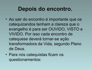 Depois do encontro. 
• Ao sair do encontro é importante que os 
catequizandos tenham a clareza que o 
evangelho é para ser OUVIDO, VISTO e 
VIVIDO. Por isso cada encontro de 
catequese deverá tornar-se ação 
transformadora da Vida, segundo Plano 
de Deus. 
• Para nós catequistas ficam os 
questionamentos: 
 