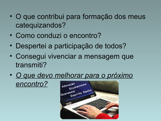 • O que contribui para formação dos meus 
catequizandos? 
• Como conduzi o encontro? 
• Despertei a participação de todos? 
• Consegui vivenciar a mensagem que 
transmiti? 
• O que devo melhorar para o próximo 
encontro? 
 