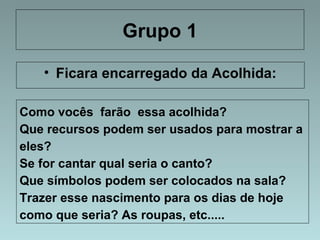 Grupo 1 
• Ficara encarregado da Acolhida: 
Como vocês farão essa acolhida? 
Que recursos podem ser usados para mostrar a 
eles? 
Se for cantar qual seria o canto? 
Que símbolos podem ser colocados na sala? 
Trazer esse nascimento para os dias de hoje 
como que seria? As roupas, etc..... 
 