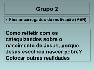 Grupo 2 
• Fica encarregados da motivação (VER) 
Como refletir com os 
catequizandos sobre o 
nascimento de Jesus, porque 
Jesus escolheu nascer pobre? 
Colocar outras realidades 
 