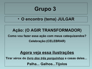 Grupo 3 
• O encontro (tema) JULGAR 
Ação: (O AGIR TRANSFORMADOR) 
Como vou fazer essa ação com meus catequizandos? 
Celebração:(CELEBRAR) 
Agora veja essa ilustrações 
Tirar xérox do livro dos três porquinhos a casas deles... 
Palha... Galhos...Tijolos 
 
