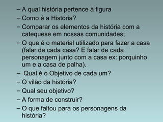 – A qual história pertence à figura 
– Como é a História? 
– Comparar os elementos da história com a 
catequese em nossas comunidades; 
– O que é o material utilizado para fazer a casa 
(falar de cada casa? E falar de cada 
personagem junto com a casa ex: porquinho 
um e a casa de palha). 
– Qual é o Objetivo de cada um? 
– O vilão da história? 
– Qual seu objetivo? 
– A forma de construir? 
– O que faltou para os personagens da 
história? 
 