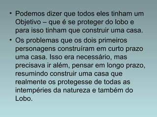 • Podemos dizer que todos eles tinham um 
Objetivo – que é se proteger do lobo e 
para isso tinham que construir uma casa. 
• Os problemas que os dois primeiros 
personagens construíram em curto prazo 
uma casa. Isso era necessário, mas 
precisava ir além, pensar em longo prazo, 
resumindo construir uma casa que 
realmente os protegesse de todas as 
intempéries da natureza e também do 
Lobo. 
 